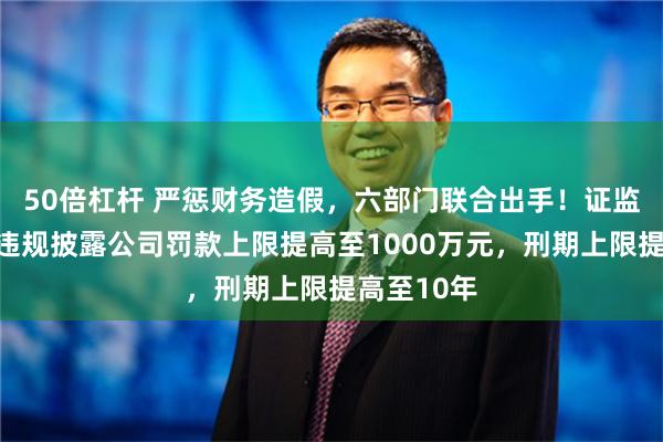 50倍杠杆 严惩财务造假，六部门联合出手！证监会答问：违规披露公司罚款上限提高至1000万元，刑期上限提高至10年