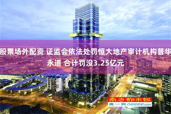 股票场外配资 证监会依法处罚恒大地产审计机构普华永道 合计罚没3.25亿元