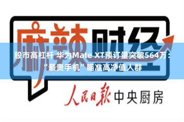 股市高杠杆 华为Mate XT预订量突破564万：“最贵手机”瞄准高净值人群