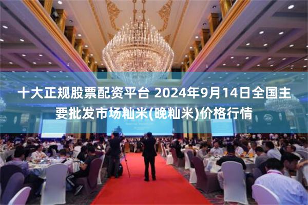 十大正规股票配资平台 2024年9月14日全国主要批发市场籼米(晚籼米)价格行情