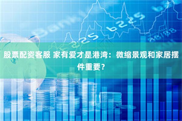 股票配资客服 家有爱才是港湾：微缩景观和家居摆件重要？