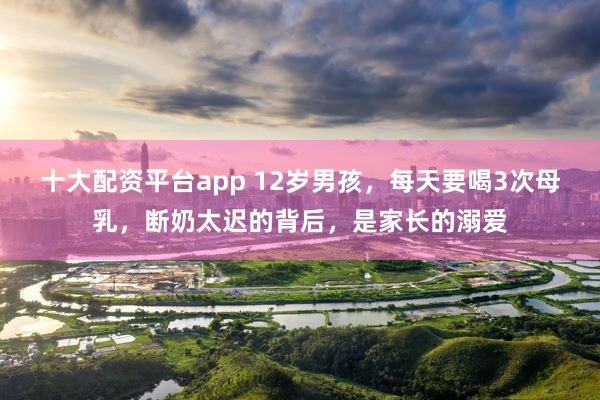 十大配资平台app 12岁男孩，每天要喝3次母乳，断奶太迟的背后，是家长的溺爱