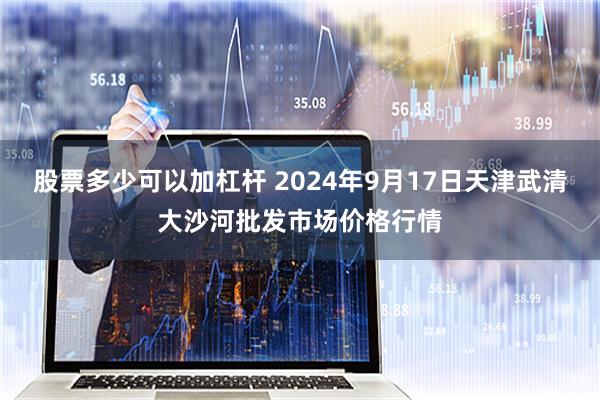 股票多少可以加杠杆 2024年9月17日天津武清大沙河批发市场价格行情