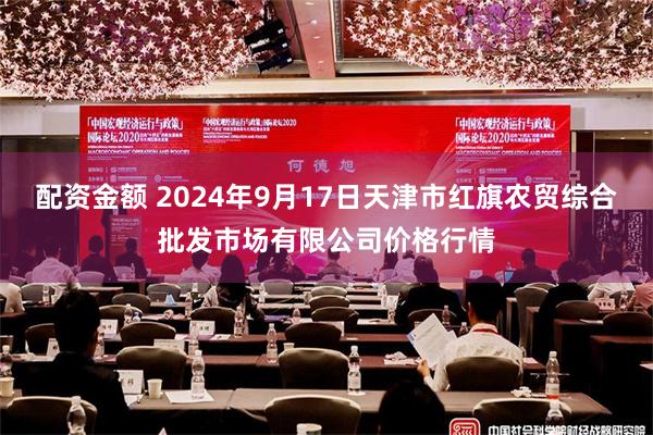配资金额 2024年9月17日天津市红旗农贸综合批发市场有限公司价格行情