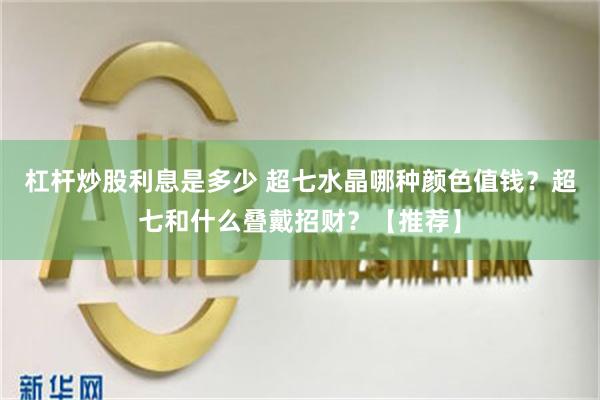 杠杆炒股利息是多少 超七水晶哪种颜色值钱？超七和什么叠戴招财？【推荐】