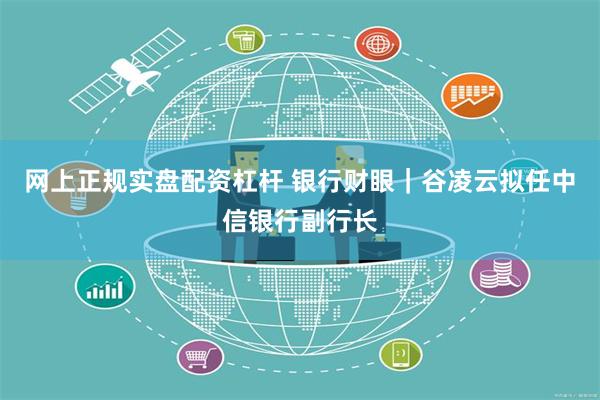 网上正规实盘配资杠杆 银行财眼｜谷凌云拟任中信银行副行长