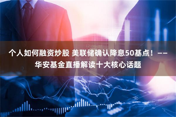 个人如何融资炒股 美联储确认降息50基点！——华安基金直播解读十大核心话题
