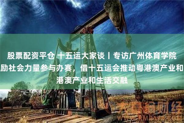 股票配资平仓 十五运大家谈丨专访广州体育学院王钊：鼓励社会力量参与办赛，借十五运会推动粤港澳产业和生活交融