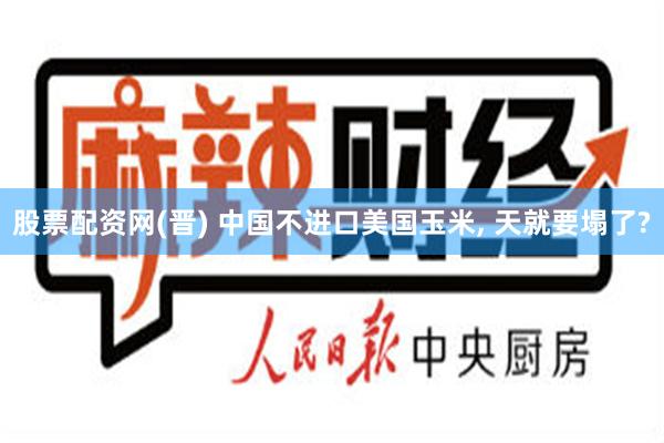 股票配资网(晋) 中国不进口美国玉米, 天就要塌了?