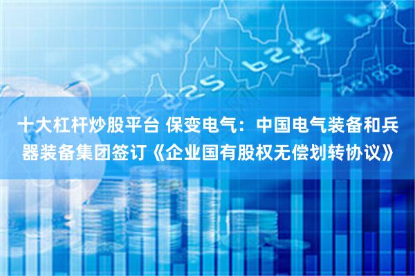 十大杠杆炒股平台 保变电气:中国电气装备和兵器装备集团签订《企业国有股权无偿划转协议》