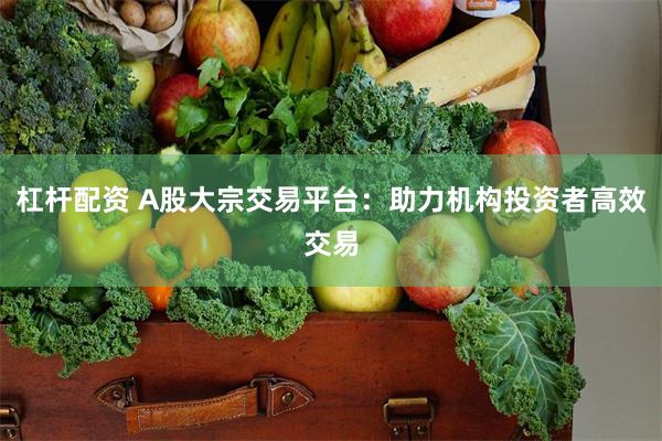 杠杆配资 A股大宗交易平台：助力机构投资者高效交易