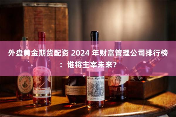 外盘黄金期货配资 2024 年财富管理公司排行榜：谁将主宰未来？