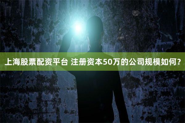 上海股票配资平台 注册资本50万的公司规模如何？