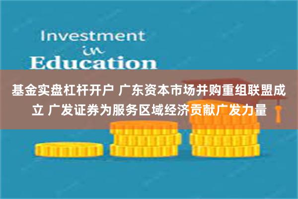 基金实盘杠杆开户 广东资本市场并购重组联盟成立 广发证券为服务区域经济贡献广发力量