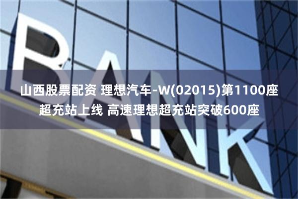 山西股票配资 理想汽车-W(02015)第1100座超充站上线 高速理想超充站突破600座