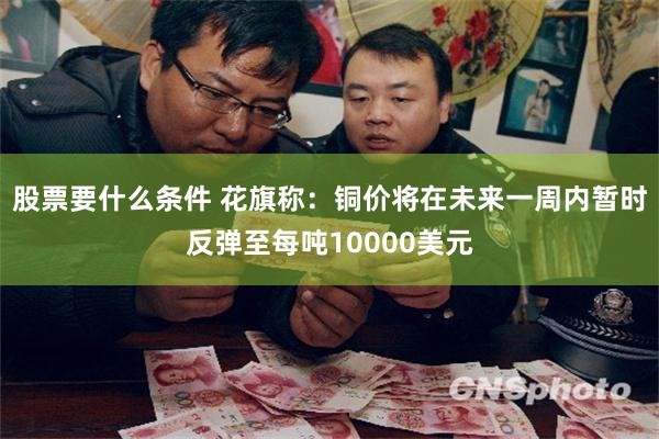 股票要什么条件 花旗称：铜价将在未来一周内暂时反弹至每吨10000美元