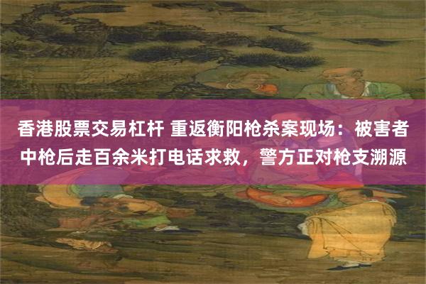 香港股票交易杠杆 重返衡阳枪杀案现场：被害者中枪后走百余米打电话求救，警方正对枪支溯源