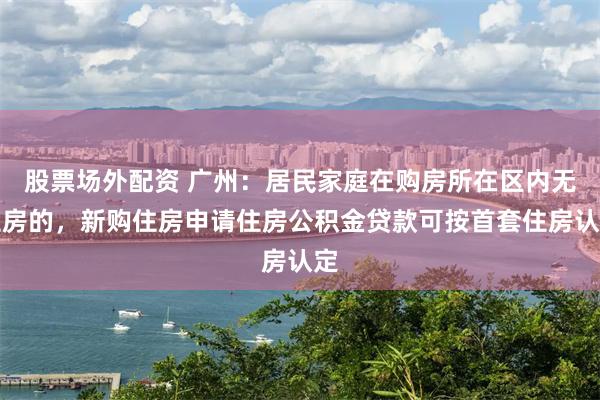 股票场外配资 广州：居民家庭在购房所在区内无住房的，新购住房申请住房公积金贷款可按首套住房认定