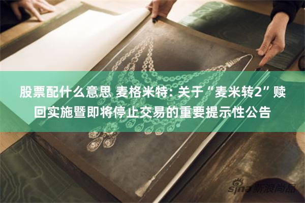 股票配什么意思 麦格米特: 关于“麦米转2”赎回实施暨即将停止交易的重要提示性公告