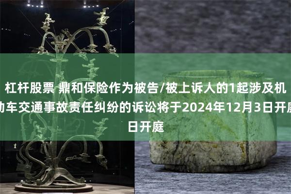 杠杆股票 鼎和保险作为被告/被上诉人的1起涉及机动车交通事故责任纠纷的诉讼将于2024年12月3日开庭