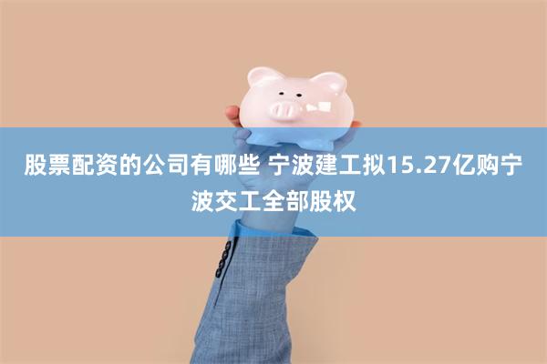 股票配资的公司有哪些 宁波建工拟15.27亿购宁波交工全部股权