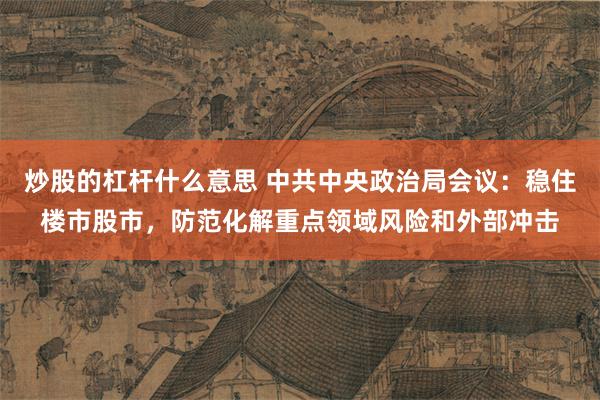 炒股的杠杆什么意思 中共中央政治局会议：稳住楼市股市，防范化解重点领域风险和外部冲击