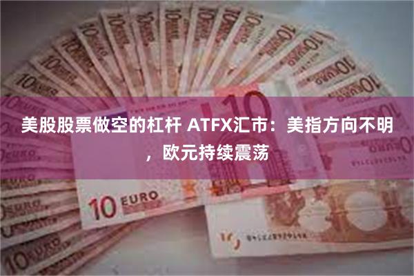美股股票做空的杠杆 ATFX汇市：美指方向不明，欧元持续震荡