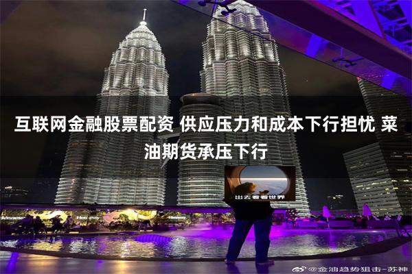 互联网金融股票配资 供应压力和成本下行担忧 菜油期货承压下行