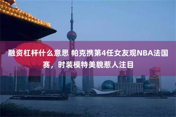 融资杠杆什么意思 帕克携第4任女友观NBA法国赛，时装模特美貌惹人注目