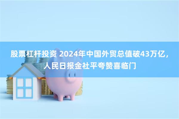 股票杠杆投资 2024年中国外贸总值破43万亿，人民日报金社平夸赞喜临门