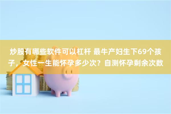 炒股有哪些软件可以杠杆 最牛产妇生下69个孩子，女性一生能怀孕多少次？自测怀孕剩余次数
