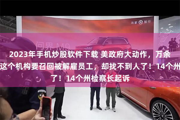 2023年手机炒股软件下载 美政府大动作，万余人被解雇！这个机构要召回被解雇员工，却找不到人了！14个州检察长起诉