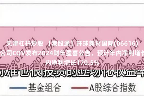 天津杠杆炒股 【港股通】环球新材国际(06616)：附属子公司CQV发布2024财年盈喜公告，预计年内净利增长170.5%