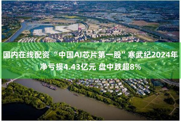 国内在线配资 “中国AI芯片第一股”寒武纪2024年净亏损4.43亿元 盘中跌超8%