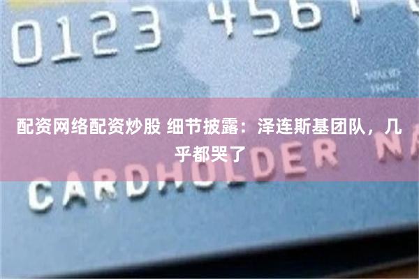 配资网络配资炒股 细节披露：泽连斯基团队，几乎都哭了