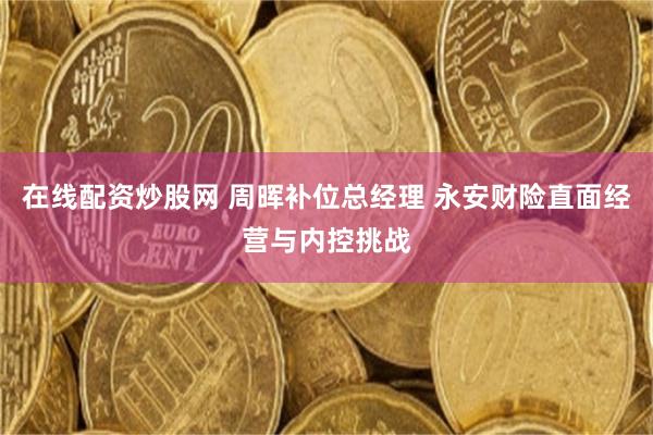 在线配资炒股网 周晖补位总经理 永安财险直面经营与内控挑战