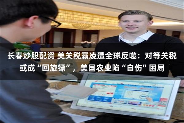 长春炒股配资 美关税霸凌遭全球反噬：对等关税或成“回旋镖”，美国农业陷“自伤”困局