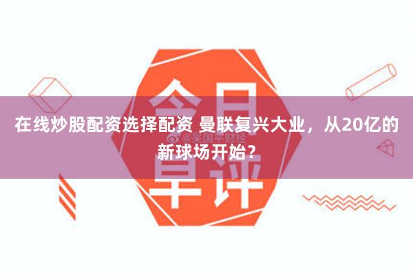 在线炒股配资选择配资 曼联复兴大业，从20亿的新球场开始？