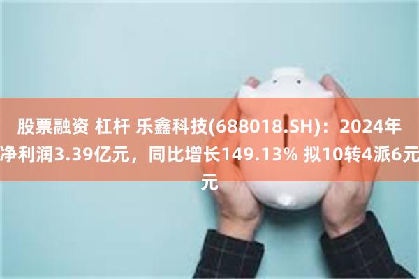 股票融资 杠杆 乐鑫科技(688018.SH)：2024年净利润3.39亿元，同比增长149.13% 拟10转4派6元