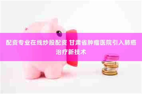 配资专业在线炒股配资 甘肃省肿瘤医院引入肺癌治疗新技术