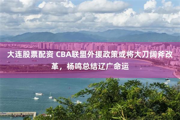 大连股票配资 CBA联盟外援政策或将大刀阔斧改革，杨鸣总结辽广命运