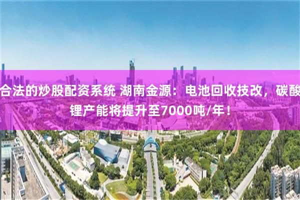 合法的炒股配资系统 湖南金源：电池回收技改，碳酸锂产能将提升至7000吨/年！