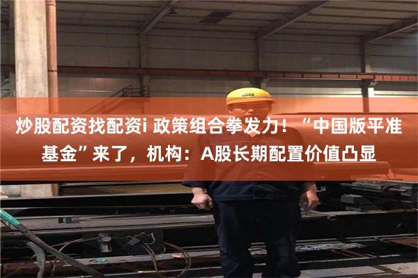 炒股配资找配资i 政策组合拳发力！“中国版平准基金”来了，机构：A股长期配置价值凸显