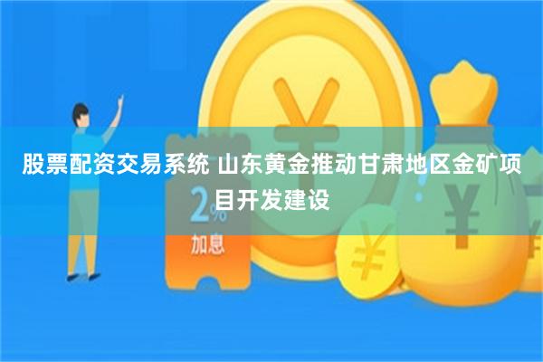 股票配资交易系统 山东黄金推动甘肃地区金矿项目开发建设