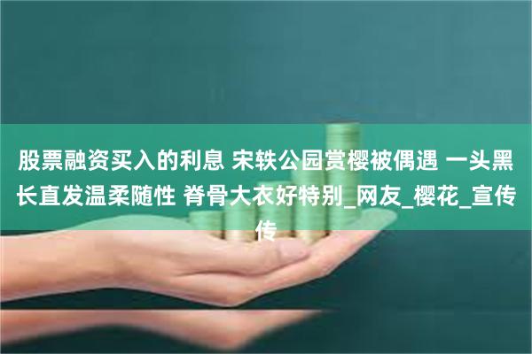 股票融资买入的利息 宋轶公园赏樱被偶遇 一头黑长直发温柔随性 脊骨大衣好特别_网友_樱花_宣传