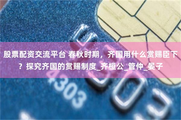 股票配资交流平台 春秋时期，齐国用什么赏赐臣下？探究齐国的赏赐制度_齐桓公_管仲_晏子