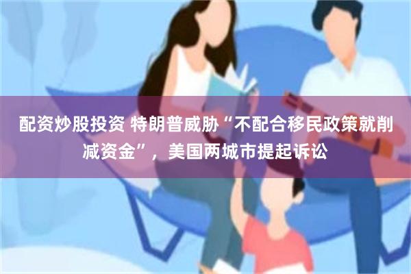 配资炒股投资 特朗普威胁“不配合移民政策就削减资金”，美国两城市提起诉讼