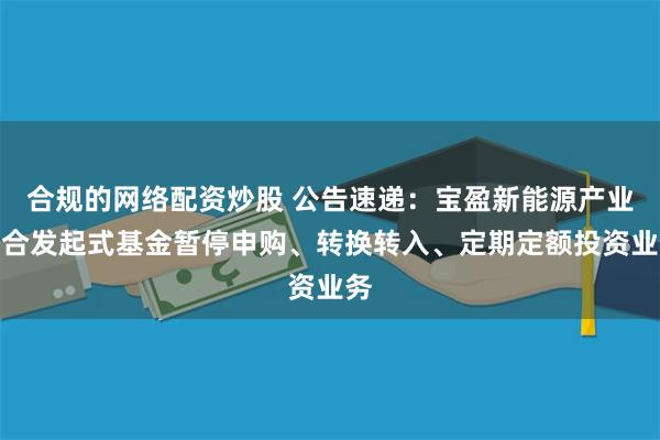 合规的网络配资炒股 公告速递：宝盈新能源产业混合发起式基金暂停申购、转换转入、定期定额投资业务
