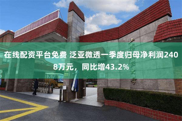 在线配资平台免费 泛亚微透一季度归母净利润2408万元，同比增43.2%