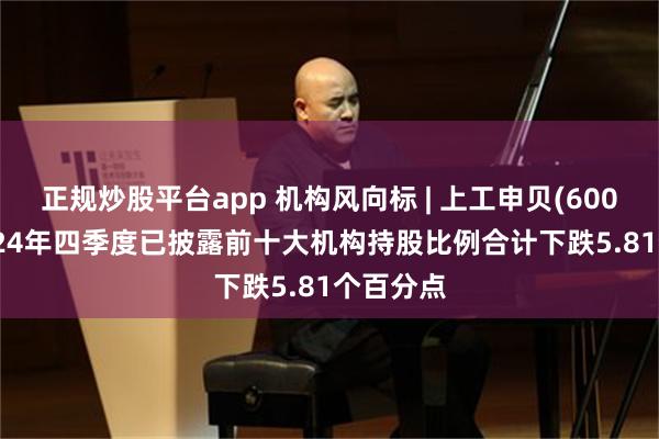 正规炒股平台app 机构风向标 | 上工申贝(600843)2024年四季度已披露前十大机构持股比例合计下跌5.81个百分点